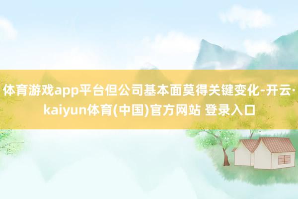 体育游戏app平台但公司基本面莫得关键变化-开云·kaiyun体育(中国)官方网站 登录入口