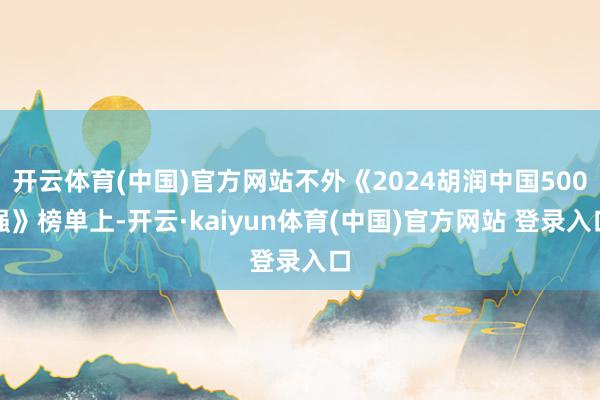 开云体育(中国)官方网站不外《2024胡润中国500强》榜单上-开云·kaiyun体育(中国)官方网站 登录入口