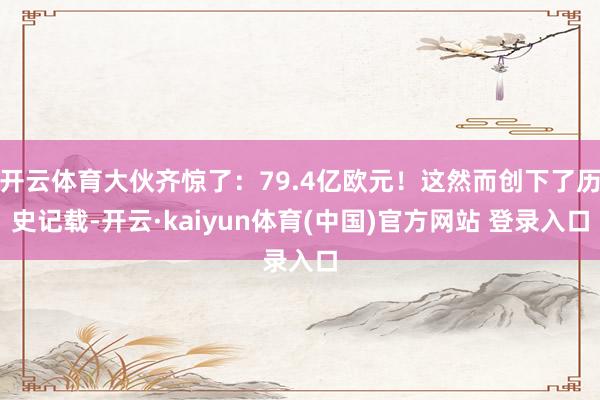 开云体育大伙齐惊了：79.4亿欧元！这然而创下了历史记载-开云·kaiyun体育(中国)官方网站 登录入口
