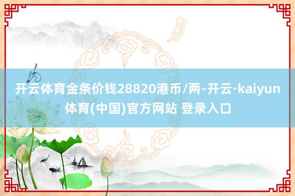 开云体育金条价钱28820港币/两-开云·kaiyun体育(中国)官方网站 登录入口