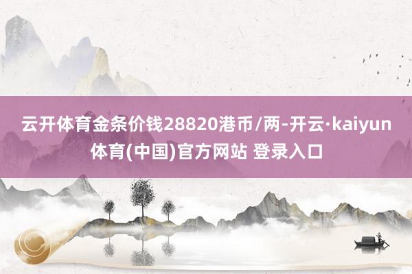 云开体育金条价钱28820港币/两-开云·kaiyun体育(中国)官方网站 登录入口