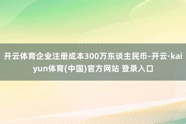 开云体育企业注册成本300万东谈主民币-开云·kaiyun体育(中国)官方网站 登录入口