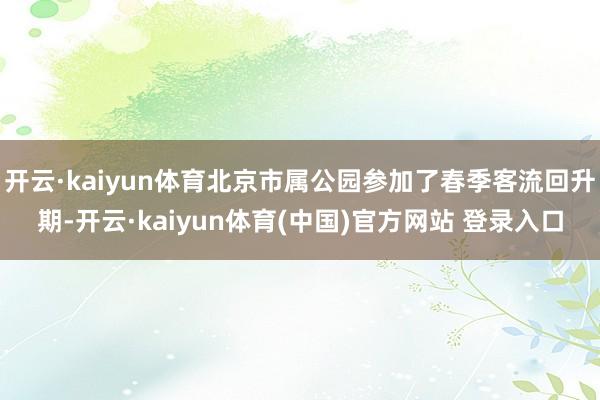 开云·kaiyun体育北京市属公园参加了春季客流回升期-开云·kaiyun体育(中国)官方网站 登录入口