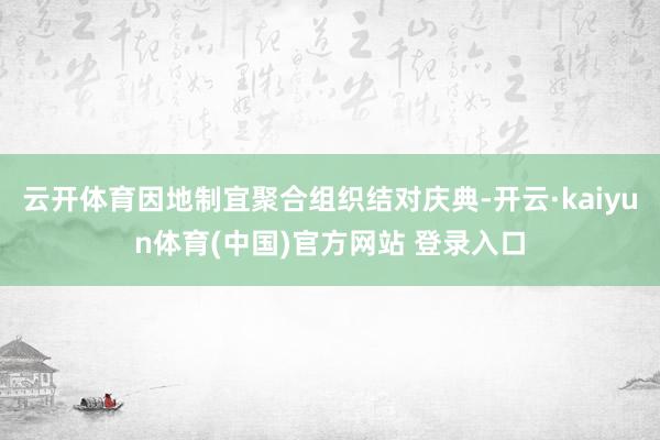 云开体育因地制宜聚合组织结对庆典-开云·kaiyun体育(中国)官方网站 登录入口