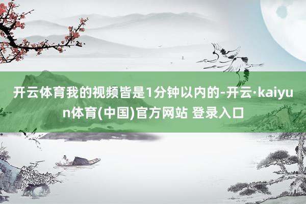 开云体育我的视频皆是1分钟以内的-开云·kaiyun体育(中国)官方网站 登录入口