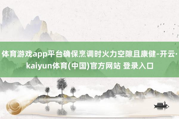 体育游戏app平台确保烹调时火力空隙且康健-开云·kaiyun体育(中国)官方网站 登录入口