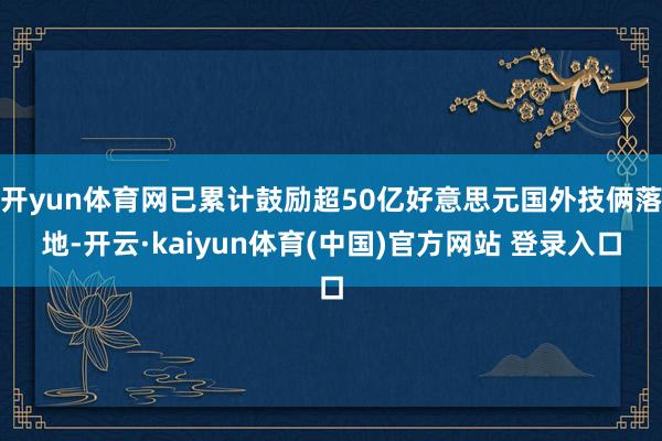 开yun体育网已累计鼓励超50亿好意思元国外技俩落地-开云·kaiyun体育(中国)官方网站 登录入口