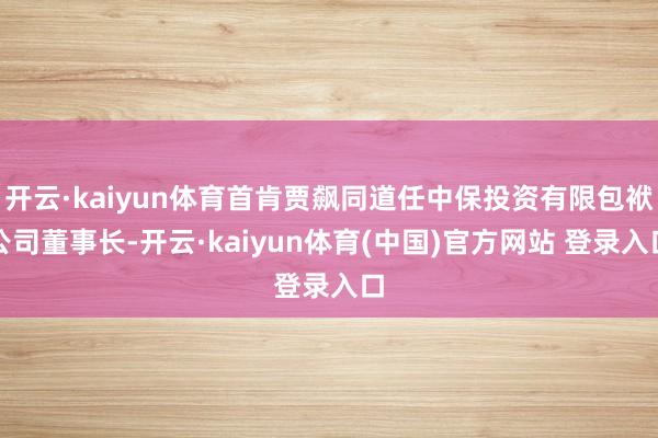开云·kaiyun体育首肯贾飙同道任中保投资有限包袱公司董事长-开云·kaiyun体育(中国)官方网站 登录入口
