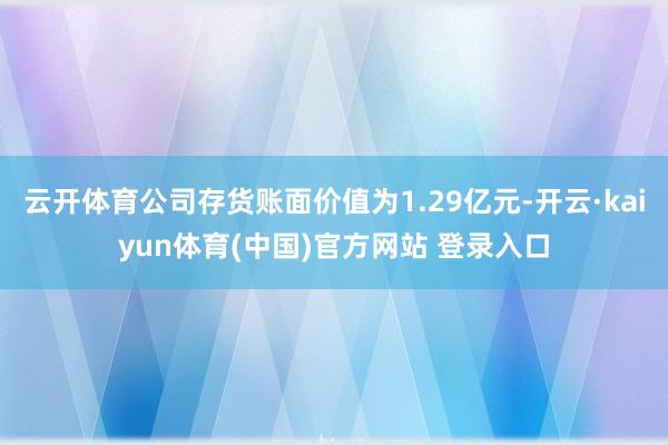 云开体育公司存货账面价值为1.29亿元-开云·kaiyun体育(中国)官方网站 登录入口