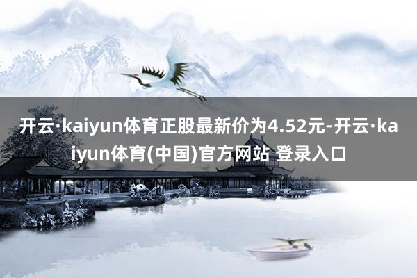 开云·kaiyun体育正股最新价为4.52元-开云·kaiyun体育(中国)官方网站 登录入口