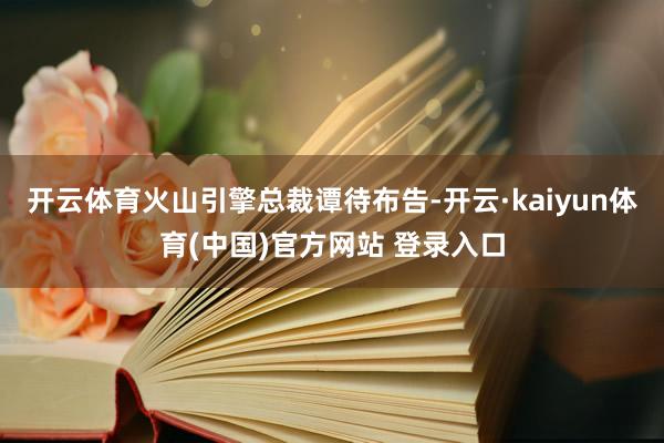 开云体育火山引擎总裁谭待布告-开云·kaiyun体育(中国)官方网站 登录入口