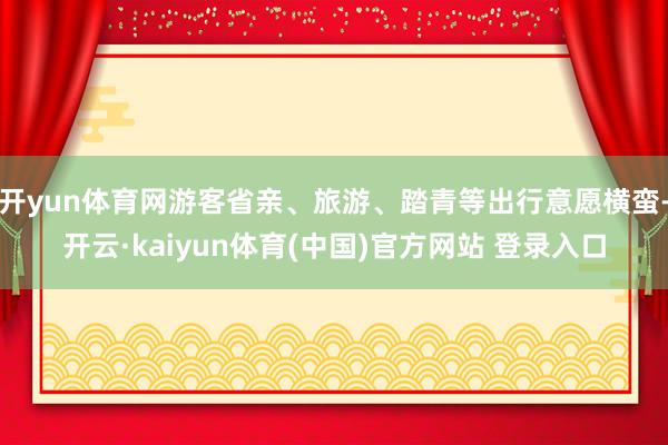 开yun体育网游客省亲、旅游、踏青等出行意愿横蛮-开云·kaiyun体育(中国)官方网站 登录入口