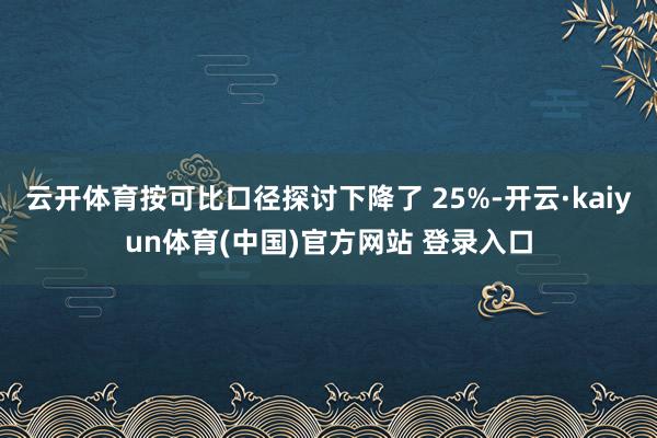 云开体育按可比口径探讨下降了 25%-开云·kaiyun体育(中国)官方网站 登录入口