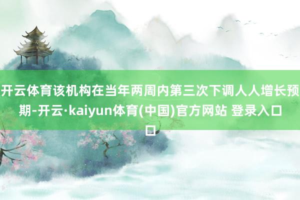 开云体育　　该机构在当年两周内第三次下调人人增长预期-开云·kaiyun体育(中国)官方网站 登录入口