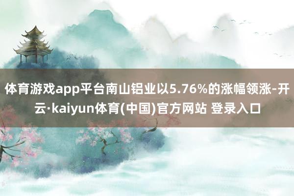 体育游戏app平台南山铝业以5.76%的涨幅领涨-开云·kaiyun体育(中国)官方网站 登录入口