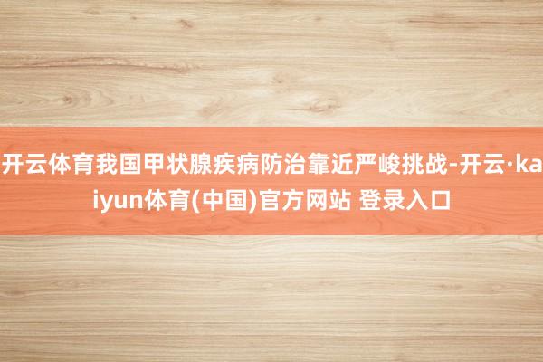 开云体育我国甲状腺疾病防治靠近严峻挑战-开云·kaiyun体育(中国)官方网站 登录入口