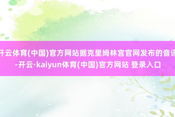 开云体育(中国)官方网站据克里姆林宫官网发布的音讯-开云·kaiyun体育(中国)官方网站 登录入口