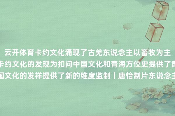 云开体育卡约文化涌现了古羌东说念主　　以畜牧为主体的经济模式特征　　卡约文化的发现　　为扣问中国文化和青海方位史　　提供了肃肃的史料　　也为探索中国文化的发祥　　提供了新的维度监制丨唐怡制片东说念主丨毕磊案牍丨荣梦岩视觉丨朱灵萌时刻丨汤沛审校丨郭琪红 赵军慧统筹丨刘莹 张悦彤额外鸣谢丨青海省博物馆 总台青海总站 中国文物报社指引单元丨国度文物局-开云·kaiyun体育(中国)官方网站 登录入口