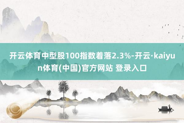 开云体育中型股100指数着落2.3%-开云·kaiyun体育(中国)官方网站 登录入口
