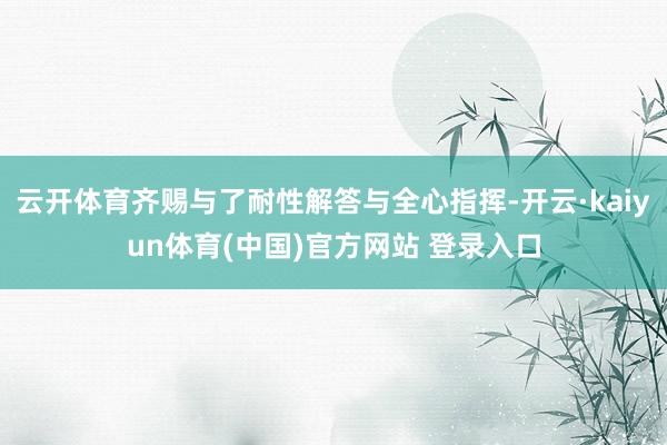 云开体育齐赐与了耐性解答与全心指挥-开云·kaiyun体育(中国)官方网站 登录入口