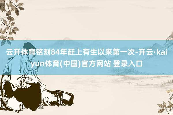 云开体育铭刻84年赶上有生以来第一次-开云·kaiyun体育(中国)官方网站 登录入口