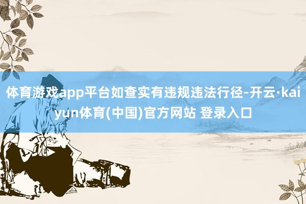 体育游戏app平台如查实有违规违法行径-开云·kaiyun体育(中国)官方网站 登录入口