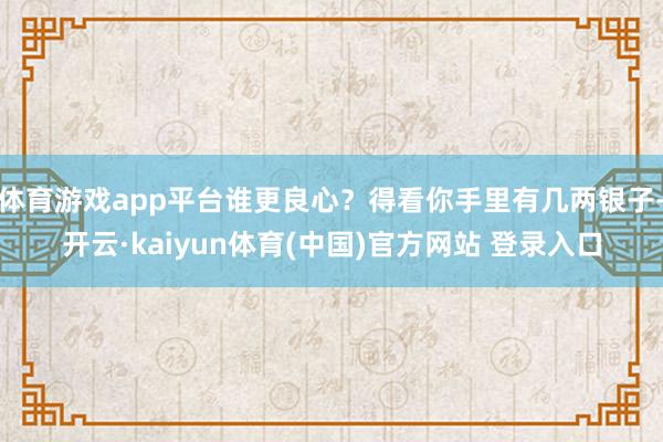 体育游戏app平台谁更良心？得看你手里有几两银子-开云·kaiyun体育(中国)官方网站 登录入口