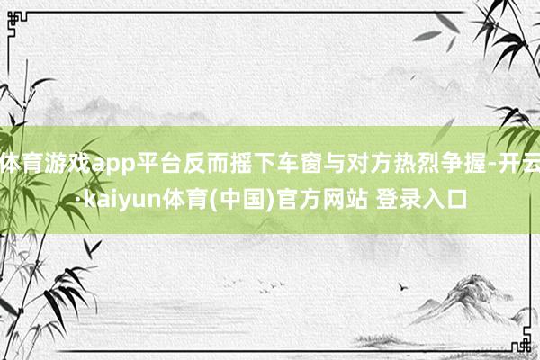 体育游戏app平台反而摇下车窗与对方热烈争握-开云·kaiyun体育(中国)官方网站 登录入口