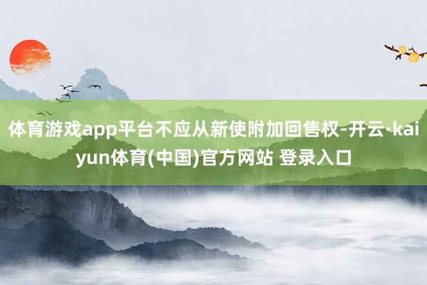 体育游戏app平台不应从新使附加回售权-开云·kaiyun体育(中国)官方网站 登录入口