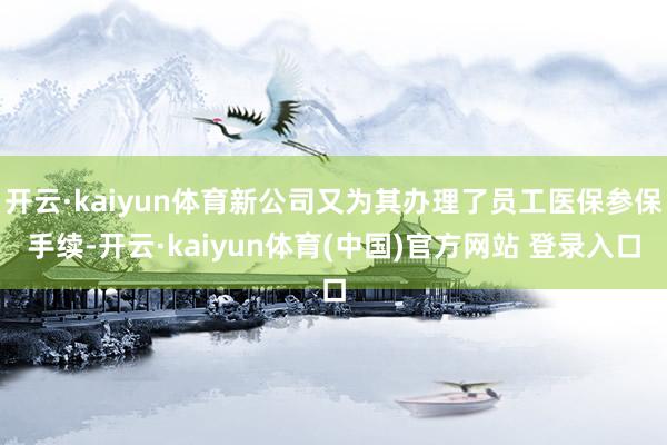 开云·kaiyun体育新公司又为其办理了员工医保参保手续-开云·kaiyun体育(中国)官方网站 登录入口