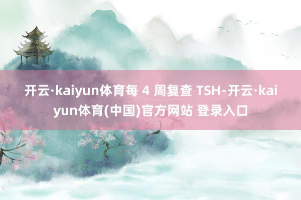 开云·kaiyun体育每 4 周复查 TSH-开云·kaiyun体育(中国)官方网站 登录入口