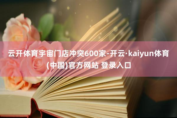 云开体育宇宙门店冲突600家-开云·kaiyun体育(中国)官方网站 登录入口