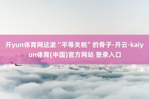 开yun体育网这波“平等关税”的骨子-开云·kaiyun体育(中国)官方网站 登录入口