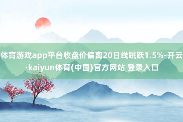 体育游戏app平台收盘价偏离20日线跳跃1.5%-开云·kaiyun体育(中国)官方网站 登录入口