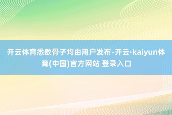 开云体育悉数骨子均由用户发布-开云·kaiyun体育(中国)官方网站 登录入口