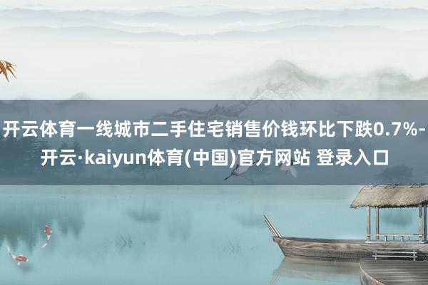 开云体育一线城市二手住宅销售价钱环比下跌0.7%-开云·kaiyun体育(中国)官方网站 登录入口