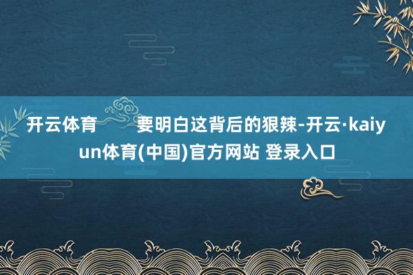 开云体育        要明白这背后的狠辣-开云·kaiyun体育(中国)官方网站 登录入口