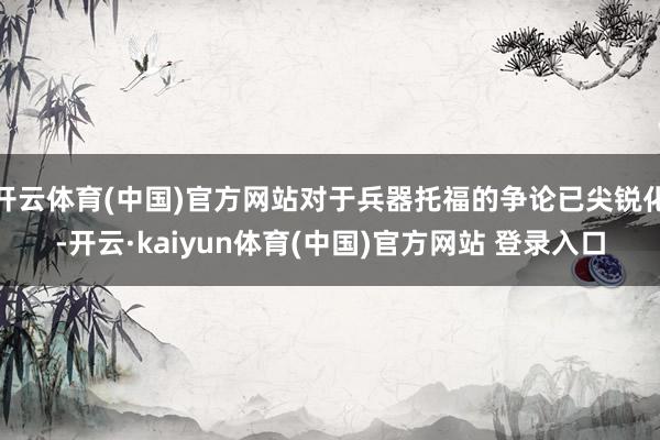 开云体育(中国)官方网站对于兵器托福的争论已尖锐化-开云·kaiyun体育(中国)官方网站 登录入口