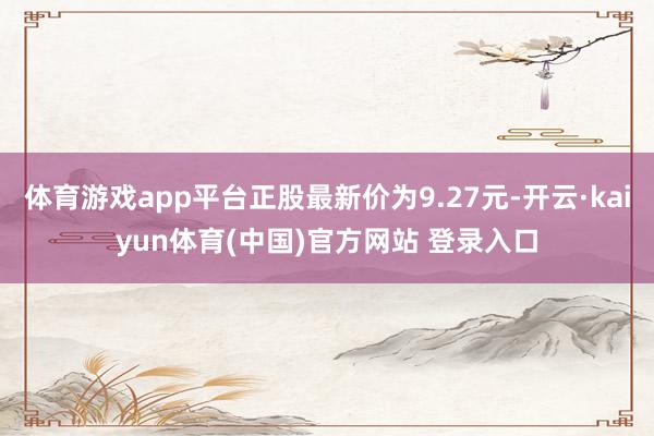体育游戏app平台正股最新价为9.27元-开云·kaiyun体育(中国)官方网站 登录入口