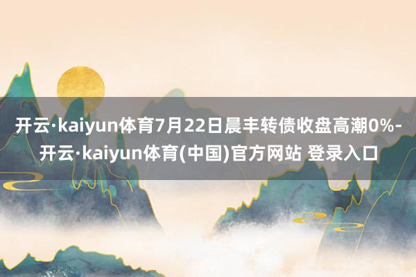 开云·kaiyun体育7月22日晨丰转债收盘高潮0%-开云·kaiyun体育(中国)官方网站 登录入口
