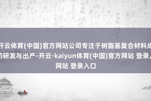 开云体育(中国)官方网站公司专注于树脂基复合材料成品的研发与出产-开云·kaiyun体育(中国)官方网站 登录入口