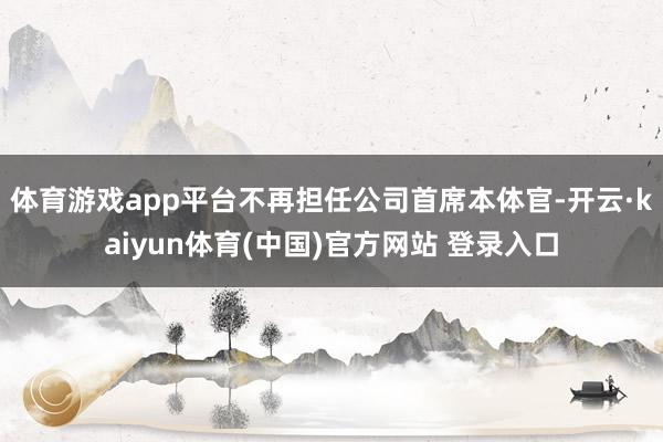 体育游戏app平台不再担任公司首席本体官-开云·kaiyun体育(中国)官方网站 登录入口