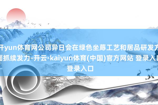 开yun体育网公司异日会在绿色坐蓐工艺和居品研发方面抓续发力-开云·kaiyun体育(中国)官方网站 登录入口