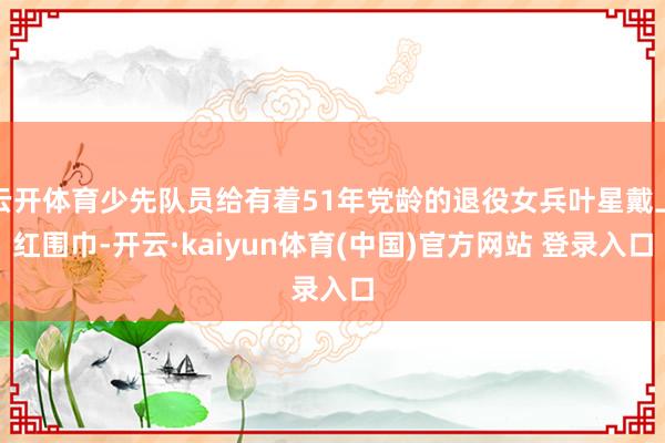 云开体育少先队员给有着51年党龄的退役女兵叶星戴上红围巾-开云·kaiyun体育(中国)官方网站 登录入口
