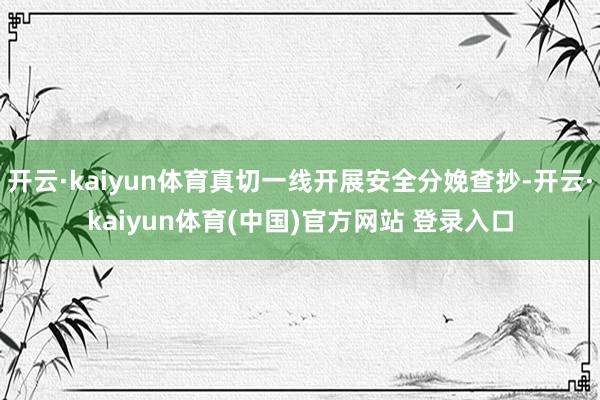 开云·kaiyun体育真切一线开展安全分娩查抄-开云·kaiyun体育(中国)官方网站 登录入口