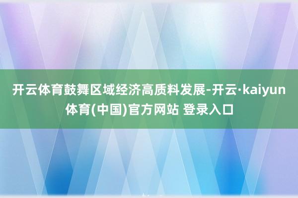 开云体育鼓舞区域经济高质料发展-开云·kaiyun体育(中国)官方网站 登录入口
