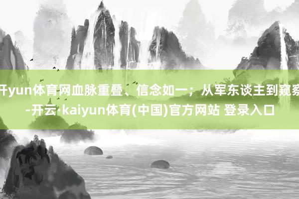 开yun体育网血脉重叠、信念如一;从军东谈主到窥察-开云·kaiyun体育(中国)官方网站 登录入口