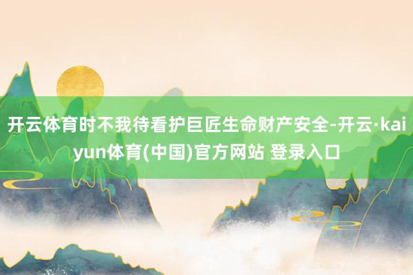 开云体育时不我待看护巨匠生命财产安全-开云·kaiyun体育(中国)官方网站 登录入口