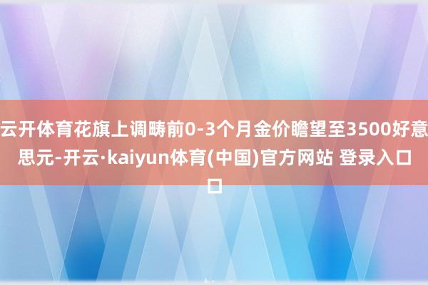 云开体育花旗上调畴前0-3个月金价瞻望至3500好意思元-开云·kaiyun体育(中国)官方网站 登录入口