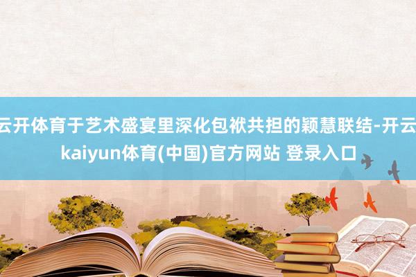 云开体育于艺术盛宴里深化包袱共担的颖慧联结-开云·kaiyun体育(中国)官方网站 登录入口